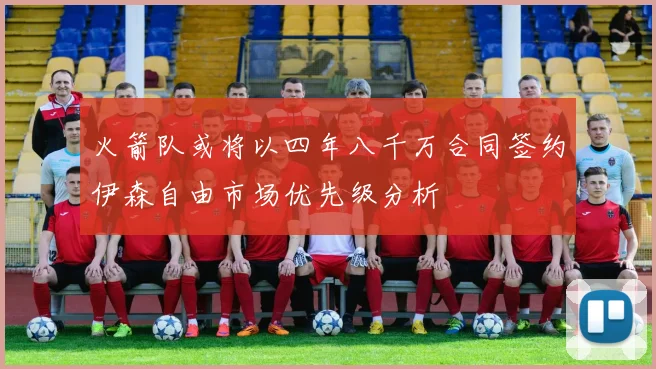 火箭队或将以四年八千万合同签约伊森自由市场优先级分析