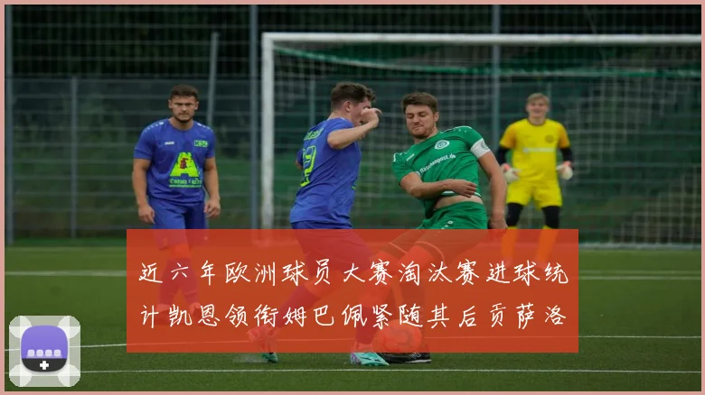近六年欧洲球员大赛淘汰赛进球统计凯恩领衔姆巴佩紧随其后贡萨洛表现不俗