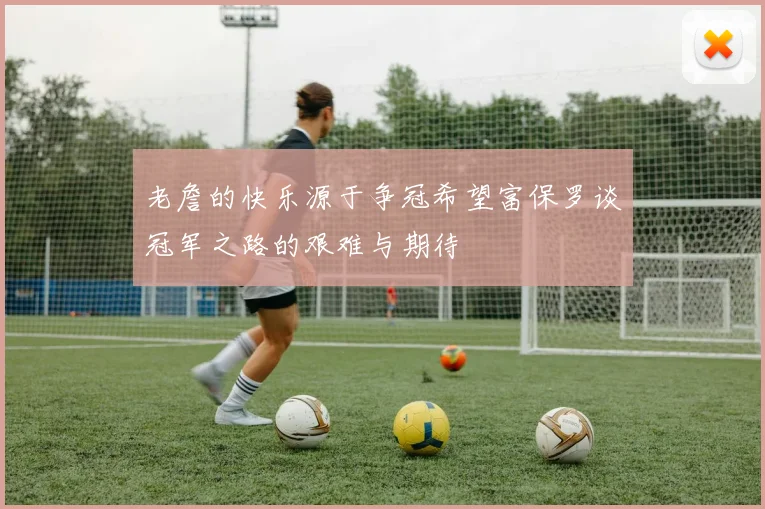老詹的快乐源于争冠希望富保罗谈冠军之路的艰难与期待