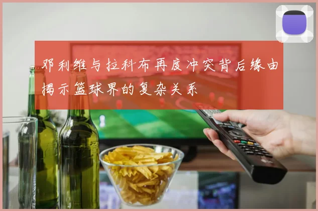 邓利维与拉科布再度冲突背后缘由揭示篮球界的复杂关系