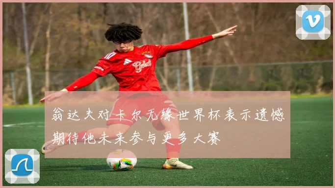 翁达夫对卡尔无缘世界杯表示遗憾期待他未来参与更多大赛