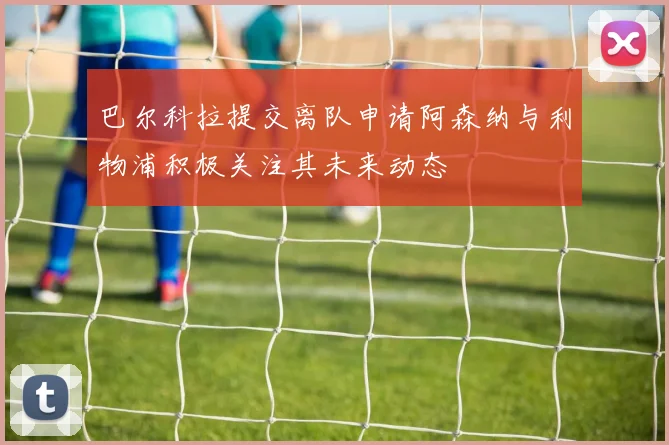 巴尔科拉提交离队申请阿森纳与利物浦积极关注其未来动态