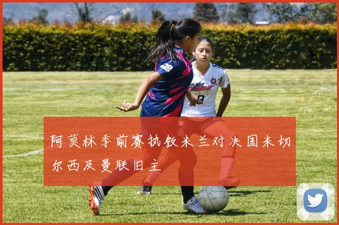 阿莫林季前赛执教米兰对决国米切尔西及曼联旧主