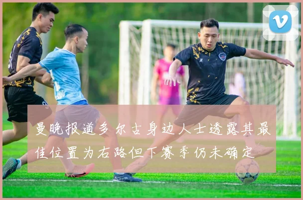 曼晚报道多尔古身边人士透露其最佳位置为右路但下赛季仍未确定